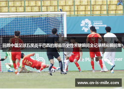 回顾中国足球五度战平巴西的那些历史性关键瞬间全记录精彩瞬间集