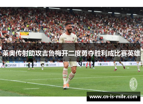 莱奥传射助攻吉鲁梅开二度勇夺胜利成比赛英雄 莱奥传射助攻吉鲁梅开二度勇夺胜利成比赛英雄