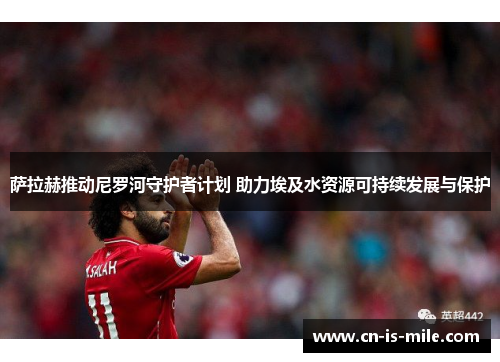 萨拉赫推动尼罗河守护者计划 助力埃及水资源可持续发展与保护 萨拉赫推动尼罗河守护者计划 助力埃及水资源可持续发展与保护