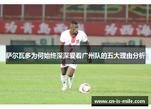 萨尔瓦多为何始终深深爱着广州队的五大理由分析
