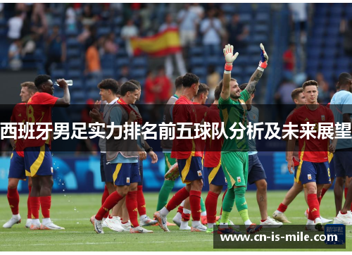 西班牙男足实力排名前五球队分析及未来展望 西班牙男足实力排名前五球队分析及未来展望