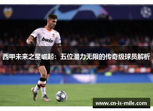 西甲未来之星崛起:五位潜力无限的传奇级球员解析 西甲未来之星崛起:五位潜力无限的传奇级球员解析