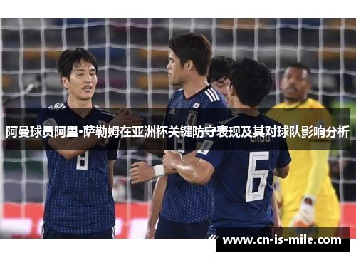 阿曼球员阿里·萨勒姆在亚洲杯关键防守表现及其对球队影响分析